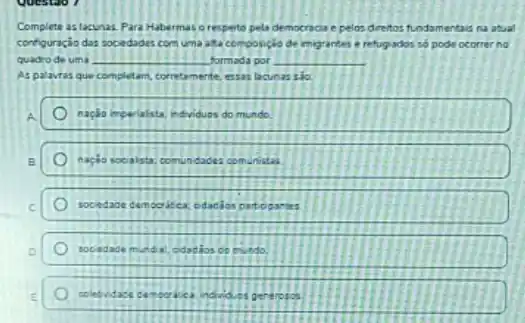 Complete aslacunas Para Habermas orespete pela democrada e pelos dreitos fundamentaid na atual
configuricia das sociedades com uma ata composicio de migrantes e refugados so pode ocorrer no
quadrode uma __ formada por __
Aspalavras que completam corretamente nte, essas lacunas sio
nacala imperialista edviduos uos do mundo
nacio socalsta; o	taces comunistas
socedade cemoc	cidadlos
socedade munda: cidadios comundo
coletvidace	individuos