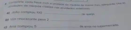 complete cada frase com a unidade de medida de massa mais adequada Use as
unidades de medida citadas nas atividades anteriores.
a) João comprou 100 __
de queijo.
b) Um rinoceronte pesa 2 __
c) Ana comprou 5 __ de arroz no supermercado.