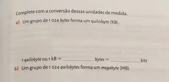 Complete com a conversão dessas unidades de medida.
a) Um grupo de 1024 bytes forma um quilobyte (KB)
1 quilobyte ou kB=bytes=bits
b) Um grupo de 1024 quilobytes forma um megabyte (MB).