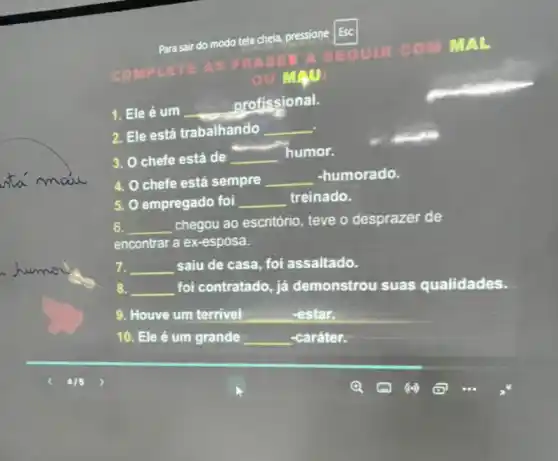 COMPLETE AS FRA SES
A SEGUIR COM
MAL
ou MAII:
Para sair do modo tela cheia, pressione Esc
1. Ele é um __
profissional.
2. Ele está trabalhando __
3. Ochefe está de __
humor.
.
4. O chefe está sempre __ -humorado.
5. O empregado foi __ treinado.
6. __
chegou ao escritório teve o desprazer de
encontrar a ex-esposa.
__ saiu de casa, foi assaltado.
8. __ foi contratado, já demonstrou suas qualidades.
9. Houve um terrivel __ -estar.
10. Ele é um grande __ -caráter.