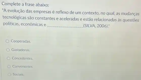 Complete a frase abaixo:
"A evolução das empresas é reflexo de um contexto no qual, as mudanças
tecnológicas são constantes e aceleradas e estão relacionadas às questoes
politicas, econômicas e __ (SILVA, 2006)."
Cooperadas.
Gastadoras.
Concedentes.
Convenentes.
Sociais.