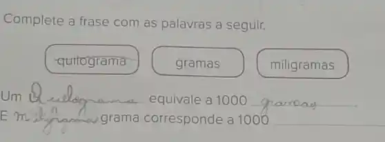 Complete a frase com as palavras a seguir.
quitograma
gramas
miligramas
__ equivale a 1000 __
__ grama corresponde a 1000 __ shormal