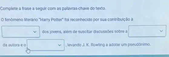 Complete a frase a seguir com as palavras chave do texto.
fenômeno literário "Harry Potter" foi reconhecido por sua contribuição à
square  dos jovens, além de suscitar discussões sobre a square 
da autora e 0 square  , levando J. K. Rowling a adotar um pseudônimo.