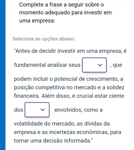 Complete a frase a seguir sobre o
momento adequado para investir em
uma empresa:
Selecione as opções abaixo:
"Antes de decidir investir em uma empresa, é
fundamer ital analisar seus square  , que
podem incluir o potencial de crescimento, a
posição competitiva no mercado e a solidez
financeira. Além disso, é crucial estar ciente
dos square  envolvidos, como a
volatilidade do mercado, as dividas da
empresa e as incertezas econômicas, para