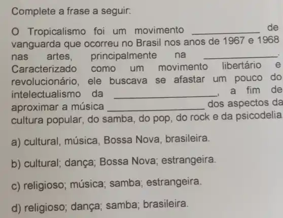 Complete a frase a seguir:
opicalismo foi um movimento __ de
vanguarda que ocorreu no Brasil nos anos de 1967 e 1968
nas artes principalmen te na __
Caracteriz ado como um movimento libertário e
revolucion ário, ele buscava se afastar um pouco do
intelectualis mo da __
fim de
aproximar a música __ dos aspectos da
cultura popular, do samba, do pop, do rock e da psicodelia
a) cultural . música , Bossa Nova , brasileira.
b) cultural;dança; Bossa Nova estrangeira.
c) religioso ; música samba estrangeira.
d) religioso dança samba brasileira.