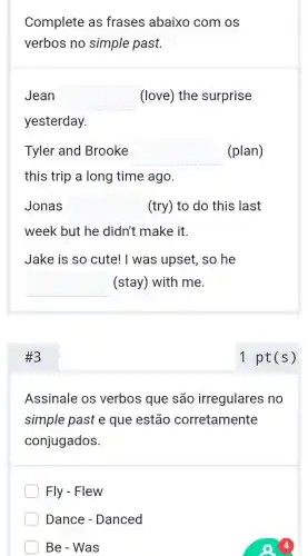 Complete as frases abaixo com os
verbos no simple past.
Jean square  (love) the surprise
yesterday.
Tyler and Brooke square  (plan)
this trip a long time ago.
Jonas square  (try) to do this last
week but he didn't make it.
Jake is so cute!I was upset, so he
square  (stay) with me.
#3
Assinale os verbos que são irregulares no
simple past e que estão corretamente
conjugados.
Fly - Flew
Dance - Danced
Be - Was
1 pt(s)