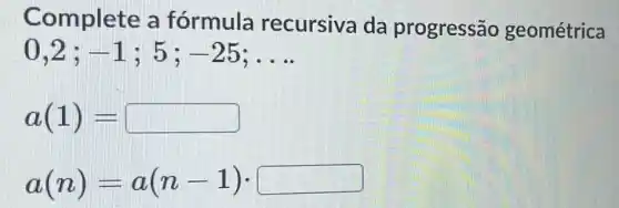 Complete a fórmula recursiva da progressão geométrica
0,2 ; -1	-25 __
a(1)=
a(n)=a(n-1)