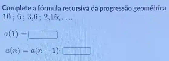 Complete a fórmula recursiva da progressão geométrica
10;6;3,6 ; 2,16; __
a(1)=
a(n)=a(n-1)