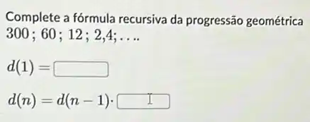 Complete a fórmula recursiva da progressão geométrica
300;60 ; 12; 2,4; __
d(1)=
d(n)=d(n-1)cdot