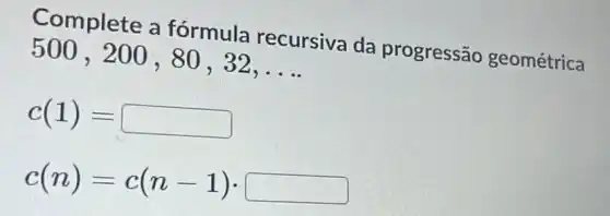 Complete a fórmula recursiva da progressão geométrica
500 , 200 , 80 , 32,
__
c(1)=
c(n)=c(n-1)