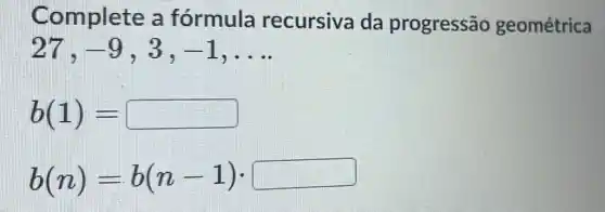 Complete a fórmula recursiva da progressão geométrica
-9 3. -1 __
b(1)=
b(n)=b(n-1)