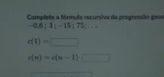 Complete a fórmula recursiva da progressão geon
-0,6;3;-15;75; __
c(1)=
c(n)=c(n-1)