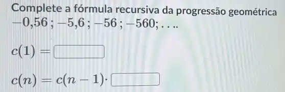 Complete a fórmula recursiva da progressão geométrica
-0,56;-5,6;-56;-560;ldots 
c(1)=
c(n)=c(n-1)