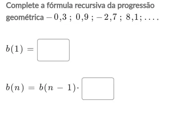 Complete a fórmula recursiva da progressão
geométrica - 0 .3 : 0.9 ; -2 . 7 ; 8,1; __
b(1)=
b(n)=b(n-1)