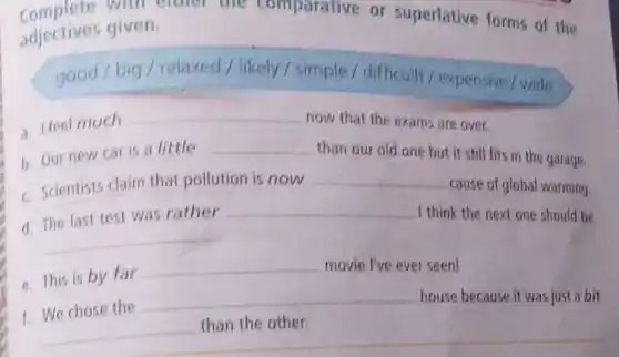 Complete will I
adjectives given.
or superlative forms of the
good / big / relaxed / likely / simple / difficult / expensive/wide
a. Heel much __
now that the exams are over.
b. Our new car is a little
__
than our old one but it still fits in the garage.
c. Scientists claim that pollution is now
__
cause of global warming.
d. The last test was rather
__
I think the next one should be
__
e. This is by far __
movie I've ever seen!
f. We chose the
__
house because it was just a bit __
the other