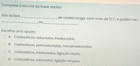 Complete a lacuna da frase abaixo:
Sáo ácidos
de cadeia longa com mais de 12 C, e podem ser
. ou
Escolha uma opção:
A. Carboxilicos, saturados insaturados;
B. Carboxilicos polinsaturados monoinsaturados;
C. Carboxilicos, insaturados ligação dupla;
D. Carboxilicos, saturados ligação simples;