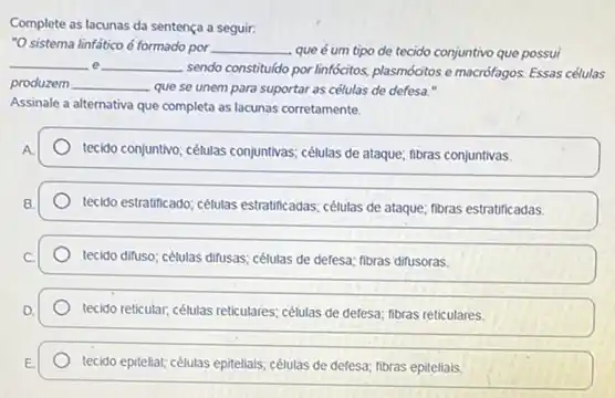 Complete as lacunas da sentença a seguir:
"O sistema linfático é formado por __ que é um tipo de tecido conjuntivo que possui
__ e __
sendo constitudo por linfócitos plasmócitos e macrofagos. Essas células
produzem __ que se unem para suportar as células de defesa."
Assinale a alternativa que completa as lacunas corretamente.
A
tecido conjuntivo; célutas conjuntivas células de ataque; fibras conjuntivas.
tecido estratificado; célutas estratificadas células de ataque; fibras estratificadas.
tecido difuso; células difusas célutas de defesa; fibras difusoras.
tecido reticular, células reticulares células de defesa; fibras reticulares.
tecido epitellal; célutas epitellais,células de defesa; fibras epiteliais.