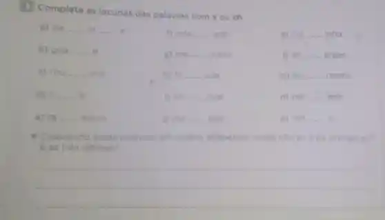 Complete as lacunas das palavras com x ou ch.
a) pa __ in __ a
f) rela __ ado
k) cai __ inha o
b) gua __
go me __ icano
1) en __ ergar
c) rou __ inol
h) fa __ ada
m) lan __ onete
d) li __ ar
Den __ oval
n) pei __ aria
e) ra __ adura
D ma __ ado
o) ran __ o
- Colocando essas palavras em ordem alfabetica quals sao as três primeiras?
E as tròs ultimas?
__