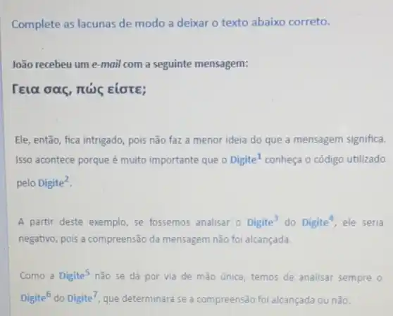 Complete as lacunas de modo a deixar o texto abaixo correto.
João recebeu um e -mail com a seguinte mensagem:
rela oas, nus Elote;
Ele, então, fica intrigado, pois não faz a menor ideia do que a mensagem significa.
Isso acontece porque é muito importante que Digite^1 conheça o código utilizado
pelo Digite^2
A partir deste exemplo, se fossemos analisar 0 Digite^3 do Digite^4 ele seria
negativo, pois a compreensão da mensagem não foi alcançada.
Como a Digite^5 não se dá por via de mão única temos de analisar sempre o
Digite^6 do Digite^7 que determinará se a compreensão foi alcançada ou não.