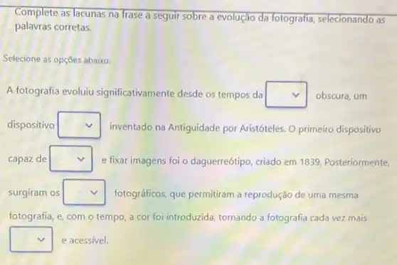 Complete as lacunas na frase a seguir sobre a evolução da fotografia selecionando as
palavras corretas.
Selecione as opçōes abaixo:
A fotografia evoluiu significativamente desde os tempos da square  obscura, um
dispositivo square  inventado na Antiguidade por Aristóteles. O primeiro dispositivo
capaz de square  e fixar imagens foi o daguerreótipo, criado em 1839. Posteriormente,
surgiram os square  fotográficos, que permitiram a reprodução de uma mesma
fotografia, e, com o tempo, a cor foi introduzida, tornando a fotografia cada vez mais
square  e acessível.