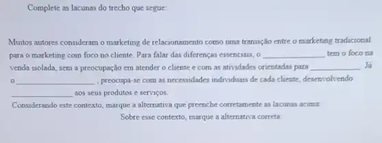 Complete as lacunas do trecho que segue:
Muitos autores consideram o marketing de relacionamento como uma transição entre o marketing tradicional
para o marketing com foco no cliente. Para falar das diferenças essenciais, 0 __ tem o foco na
venda isolada, sem a preocupação em atender o cliente e com as atividades orientadas para __ . Já
0 __ , preocupa-se com as necessidades individuais de cada cliente, desenvolvendo
__ aos seus produtos e serviços.
Considerando este contexto , marque a alternativa que preenche corretamente as lacunas acima:
Sobre esse contexto, marque a alternativa correta: