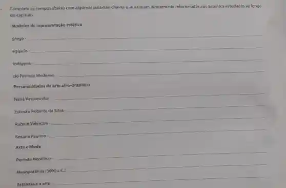 Complete os campos abaixo com algumas palavras-chaves que estejam diretamente relacionadas aos assuntos estudados ao longo
do capitulo.
Modelos de representação estética
grego -
__
egípcio
__
__
do Periodo Moderno
__
Personalidades da arte afro-brasileira
Naná Vasconcelos -
__
Estevǎo Roberto da Silva -
__
Rubem Valentim
__
Rosana Paulino
__
Arte e Moda
Período Neolitico
__
Mesopotâmia (3000 a.C.)
Estilistas e a arte