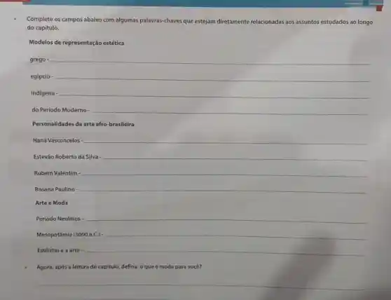 Complete os campos abaixo com algumas palavras-chaves que estejam diretamente relacionadas aos assuntos estudados ao longo
do capítulo.
Modelos de representação estética
grego - __
egípcio - __
__
__
Personalidades da arte afro-brasileira
Naná Vasconcelos __
Estevão Roberto da Silva- __
Rubem Valentim - __
Rosana Paulino __
Arte e Moda
__
Mesopotâmia (3000 a.C.) __
Estilistas e a arte __
Agora, após a leitura do capítulo, defina: 0 que é moda para você?
__