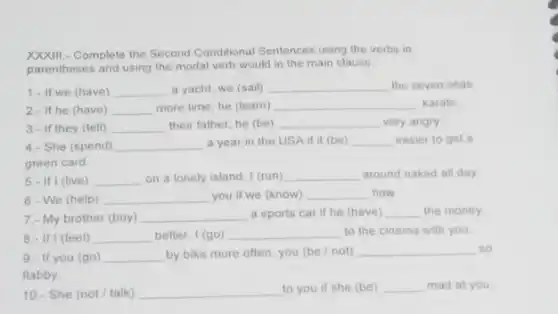 Complete the Second Conditional Sentences using the verbs in
parentheses and using the modal verb would in the main clause.
1.- If we (have) __ a yacht, we (sail) __ the seven seas.
2.- If he (have) __ more time, he (learn) __ karate.
3.- If they (tell) __ their father, he (be) __ very angry
4.- She (spend) __ a year in the USA if it (be) __ easier to get a
green card.
5. If I (live) __ on a lonely island I (run) __ around naked all day.
6.- We (help) __ you if we (know) __ how
7.- My brother (buy) __ a sports car if he (have) __ the money.
8.- If I (feel) __ better, I (go) __ to the cinema with you
9.- If you (go) __ by bike more often you (be/not) __ so
flabby.
10.- She (not/talk) __ to you if she (be) __ mad at you