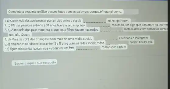 Complete a seguinte análise desses fatos com as palawras: porque/e/mas/tal como.
1. a) Quase 50%  dos adolescentes postam algo online e depois	se arrependem.
2. b) 8%  das pessoas entre 16 e 34 anos tiveram seu emprego square  recusado por algo que postaram na Interne
3. c) A maioria dos pais monitora o que seus filhos fazem nas redes square  metade deles tem acesso as contas
sociais. Quase
4. d) Mais de 70%  das crianças usam mais de uma midia social, __ Facebook e Instagram.
5. e) Nem todos os adolescentes entre 13 e 17 anos usam as redes sociais todos
square  "selfies". A maioria o faz.
6. f) Alguns adolescentes , recebem mais'curtidas' em suas fotos square  os dias, eles postam
Escreva aqui a sua resposta