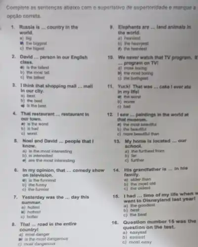 Complete as sentenças abaixo com o superlativo de superioridade e marque a
opção correta.
1. Russia is __ country in the
world.
a) big
if) the biggest
c) the bigest
2. David __ person in our English
class.
a) is the tallest
b) the most tall
c) the tallest
3. I think that shopping mall __ mall
In our city.
a) best
b) the best
is the best
4. That restaurant __ restaurant in
our town.
a) is the worst
b) is bad
c) worst
5. Noel and David __ people that I
know.
a) is the most interesting
b) is interested
e) are the most interesting
6. In my opinion, that __ comedy show
on television.
a) is the funniest
b) the funny
c) the funnier
7. Yesterday was the __ day this
summer.
a) hotest
b) hottest
c) hotter
8. That __ road in the entire
countryl
a) most danger
b) is the most dangerous
c) most dangerous
9. Elephants are __ land animals in
the world.
a) heaviest
b) the heavyest
4) the heaviest
10. We never watch that TV program. It
__ program on TVI
a) more boring
b) the most boring
c) the boringest
11.Yuck! That was __ cake I over ate
in my life!
a) the worst
b) worse
c) bad
12. I saw __ paintings in the world at
that museum.
ii) the most beautiful
b) the beautiful
c) more beautiful than
13. My home is located __ our
school.
a) the furthest from
b) far
c) further
14. His grandfather is __ In his
family.
a) older than
b) the most old
c) the oldest
15. Ihad __ time of my life when w
went to Disneyland last year!
a) the goodest
b) best
c) the best
16.Question number 15 was the
question on the test.
a) easyest
b) easiest
c) most easy