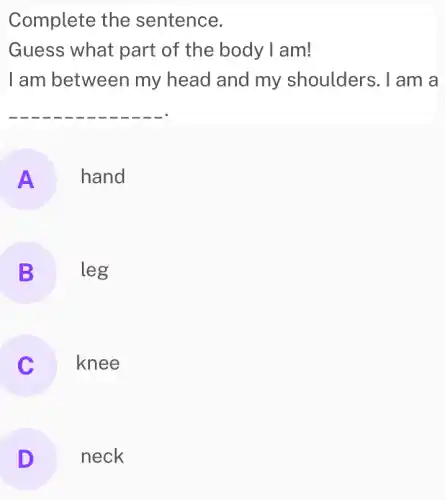 Complete the sentence.
Guess what part of the body I am!
I am between my head and my shoulders . I am a
__
A hand
B leg
knee
D neck