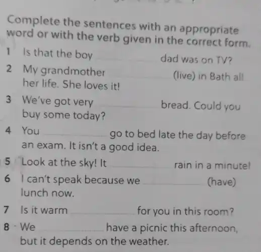 Complete the sentences with an appropriate
word or with the verb given in the form.
1 Is that the boy __ dad was on TV?
2 My grandmother __ (live) in Bath all
her life. She loves it!
3 We've got very __ bread. Could you
buy some today?
4 You __ go to bed late the day before
an exam. It isn't a good idea.
5 Look at the sky! It __ rain in a minute!
6 I can't speak because we __ (have)
lunch now.
7 Is it warm __ for you in this room?
8-We __ have a picnic this afternoon,
but it depends on the weather.