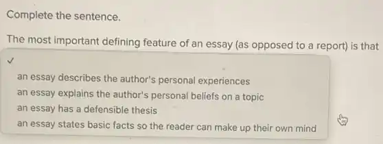 Complete the sentence.
The most important defining feature of an essay (as opposed to a report) is that
an essay describes the author's personal experiences
an essay explains the author's personal beliefs on a topic
an essay has a defensible thesis
an essay states basic facts so the reader can make up their own mind