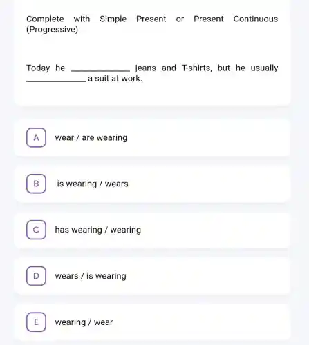 Complete with Simple Present or Present Continuous
(Progressive)
Today he __ jeans and T-shirts, but he usually
__ - a suit at work.
A wear/are wearing A
B is wearing/wears D
has wearing/wearing c
. wears / is wearing
E wearing/wear