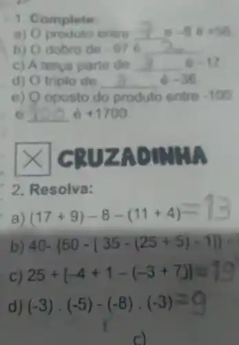 Complete
a) 0 entre __
b) 0 dobro de -97 __
c) A terça parte de __ 6 -17
d) 0 triplo de __ 6 -36
e) 0 oposto do produto entre -100
e __ é +1700
CRUZAD
2 Resolva:
a
(17+9)-8-(11+4)=13
b) 40- 50-[35-(25+5)-1] 
25+[-4+1-(-3+7)]=19
(-3)cdot (-5)-(-8)cdot (-3)=9