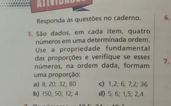 COMPLET
Responda às questōes no caderno.
1. São dados em cada item , quatro
números em uma determina da ordem.
Use a propried fundamental
das proporçōes e verifique se esses
números, na ordem dada formam
uma proporção:
a) 8;20 ; 32; 80	1,2;6;7,2;36
) 150;50;12;4	D 5;6;1,5;2,4
anc. 24 . AE I
6.
7.