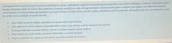 A complexidade do ourido humano e sua suscetibilidade a várias condiçoes de saúde é um tema de grande importancia na medicina otológica. Conforme a literatura médica
recente, diferentes partes do ouvido são propensas a doenças especificas, cada uma apresentando sintomas particulares exigindo abordagens de tratamento distintas.
Considerando os conhecimentos apresentations por Knacke Knack (2020) e outros estudos na área, identifique qual das seguintes afirmações relaciona corretamente a parte
do ouvido com a condição de saúde descrita.
a. Otite média no ouvido interno, resultando em perda auditiva permanente
b. Otite extema no ouvido externo, frequentemente levando a dor, Inchaco e perda temporária da audição
c. Doenca de Ménièreno ouvido externo, levando a vertigem severa e perda auditiva
d. Otite externa no ourido médio, causando inflamação e acúmulo de fluido
e. Neurite vestibular nos canais semiciculares, cussando vertigem e zumbido