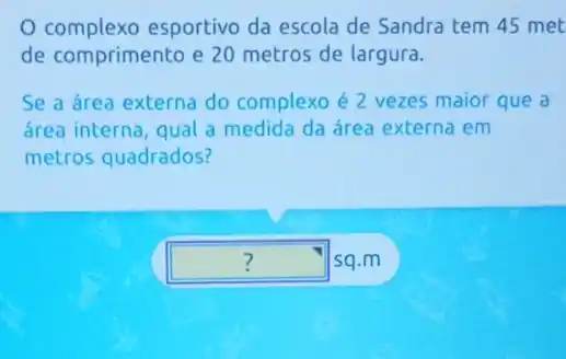 complexo esportivo da escola de Sandra tem 45 met
de comprimento e 20 metros de largura.
Se a área externa do complexo é 2 vezes maior que a
área interna, qual a medida da área externa em
metros quadrados?
square  sq.m ?