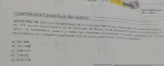 COMPONE NTE CURRICUL AR: MATE MATICA
QUESTÃO 16 Em uma universidade, há 4 cursos com 396 alunos matriculados No curso de Pedagogia
há 122 alunos matriculados no de Geografia 86 alunos, no de Biologia 93 alunos 95 matriculados no
curso de Matemática Qual é a fração que representa a quantidade de alunos matriculatos no curso de
Matemática em relação à quantidade total de alunos matriculados nessa universidade?
a) 95/396
b) 301/396
C) 396/301
d) 396/95
e) 205/396