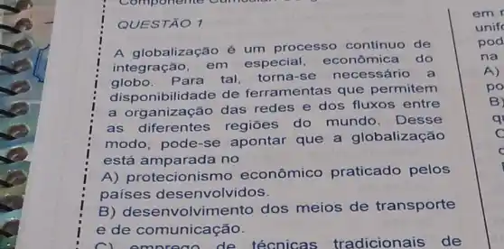 Componente Cum
QUESTÃO 1
A globalização é um processo contínuo de
integração, em especial econômica do
globo. Para tal, torna-se necessário a
disponibilidade de ferramentas que permitem
a org anização das redes e dos fluxos entre
as diferentes regiōes do mundo. Desse
modo, pode-se apontar que a globalização
está amparada no
A) protecionis mo econômico praticado pelos
paises desenvolvidos.
B) desenvolvir dos meios de transporte
e de comunicação.
de técnicas tradicionais de
C