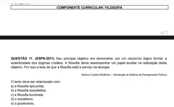 COMPONENTE CURRICULAR FILOSOFIA
QUESTÃO 11. (ESPN-2011)Seu principal objetivo era demonstrar, por um raciocinio lógico formal, a
autenticidade dos dogmas cristãos A filosofia devia desempenhar um papel auxiliar na realização deste
objetivo. Por isso a tese de que a filosofia está a serviço da teologia.
Antonio Carlos Wolkmer -Introdução à História do Pensamento Polltico
texto deve ser relacionado com:
a) a filosofia epicurista.
b) a filosofia escolástica.
c) a filosofia iluminista.
d) o socialismo.
e) o positivismo