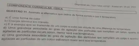 COMPONENTE CURRICULAR FISICA
QUESTÃO 11 Assinale a alternativa que define de forma correta o que é temperatura:
a) É uma forma de calor.
b) Energia térmica em trânsito.
c) É a energia que se transmite de um corpo a outro em virtude de uma diferença de temperatura.
d) Uma grandeza associada ao grau de agitação das partículas que compōem um corpo, quanto m
agitadas as partículas de um corpo , menor será sua temperatura.
e) Uma grandeza associada ao grau de agitação das particulas que compōem um corpo e quanto
agitadas as partículas de um corpo estiverem maior será sua temperatura.
Disponivel em:https://abre.ai/iOgO Acesso em: 05 jan 2024