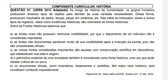 COMPONENTE CURRICULAR HISTÓRIA
QUESTÃO 01. (UERN 2013 Adaptada) Ao longo da história da humanidade, os grupos humanos
produziram diversos tipos de objetos para atender as suas variadas necessidades. Dessa forma,
produziram machados de pedra lanças, peças em cerâmica , etc. Nas mãos do historiador, esses e outros
tipos de registros, vistos como evidências historicas, são chamados de fontes históricas.
Sobre as Fontes Históricas sabemos que
a) as fontes orais não possuem nenhuma credibilidade por que o depoimento de um individuo não e
considerado importante.
b) as fontes não documentais perderam multo de sua credibilidade após a invenção da escrita, pois não
são consideradas oficiais.
c) as únicas fontes consideradas importantes são aquelas com comprovação cientifica em laboratórios.
que estabelecem sua data e origem.
d) o patrimônio imaterial de uma sociedade também é considerado como fonte histórica, uma vez que pode
retratar cultura de um povo.
e) os documentos oficlais como inventários, testamentos e certidbes, têm maior valor histórico, pois
constituem contedido inquestionável.
Disponivel em: https://abre.al//045 Acesso em: 12 dez 2023