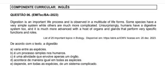 COMPONENTE CURRICULAR : INGLÊS
QUESTÃO 06. (EMITec/BA-2023)
Digestion is an important life process and is observed in a multitude of life forms. Some species have a
very simple system while others are much more complicated. Unsurprisingly, humans have a digestive
system too, and it is much more advanced with a host of organs and glands that perform very specific
functions and roles.
List of 25 important topics in Biology. Disponivel em: https://abre.ai//OWV Acesso em: 20 dez. 2023.
De acordo com o texto, a digestão
a) varia entre as espécies.
b) é um processo nos humanos.
c) é uma atividade que envolve apenas um órgão.
d) acontece de maneira igual em todas as espécies.
e) depende, em todas as espécies, de um sistema complicado.