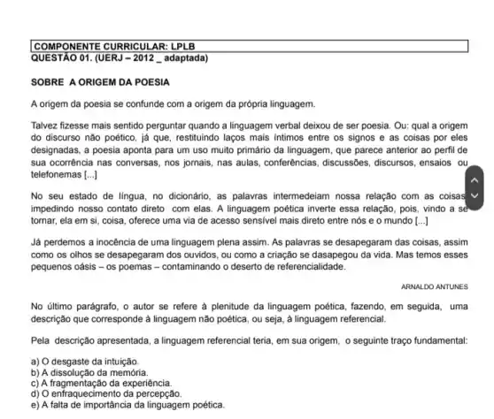 COMPONENTE CURRICULAR: LPL B
QUESTÃO 01. (UERJ - 2012 __ adaptada)
SOBRE A ORIGEM DA POESIA
A origem da poesia se confunde com a origem da própria linguagem.
Talvez fizesse mais sentido perguntar quando a linguagem verbal deixou de ser poesia. Ou: qual a origem
do discurso não poético , já que, restituindo laços mais intimos entre os signos e as coisas por eles
designadas, a poesia aponta para um uso muito primário da linguagem, que parece anterior ao perfi de
sua ocorrência nas conversas nos jornais, nas aulas conferencias, discussôes, discursos , ensaios ou
telefonemas [...]
No seu estado de língua, no dicionário, as palavras intermedeiam nossa relação com as coisas
impedindo nosso contato direto com elas. A linguagem poética inverte essa relação , pois, vindo a sẻ
tornar, ela em si coisa, oferece uma via de acesso sensivel mais direto entre nós e o mundo [...]
Já perdemos a inocência de uma linguagem plena assim. As palavras se desapegaram das coisas, assim
como os olhos se desapegaram dos ouvidos, ou como a criação se dasapegou da vida. Mas temos esses
pequenos oásis - 0s poemas - contaminando o deserto de referencialidade.
ARNALDO ANTUNES
No último parágrafo, o autor se refere à plenitude da linguagem poética fazendo, em seguida, uma
descrição que corresponde à linguagem não poética, ou seja, a linguagem referencial.
Pela descrição apresentada, a linguagem referencial teria, em sua origem, o seguinte traço fundamental:
a) O desgaste da intuição
b) A dissolução da memória.
c) A fragmentação da experiência.
d) O enfraquecimento da percepção.
e) A falta de importância da linguagem poética.