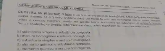 COMPONENTE CURRICULAR : QUIMICA
QUESTÃO 06 . (Efoa-MG) O ferro é um dos componentes da hemoglobina. A falta de ferro na alimentação
causa anemia O processo anêmico pode ser revertido com uma alimentação rica em cames verduras,
grāos e cereais integrais, sendo , em alguns casos ,necessário um suplemento de sulfato de ferro (II)
Nesse contexto, os termos sublinhados no texto acima classificam-se respectivamente , como:
a) substância simples e substância composta.
b) mistura homogênea e mistura homogênea.
c) substância simples e mistura heterogênea.
d) elemento químico e substância composta.
e) elemento químico e mistura heterogênea.
Disponivel em:https://abre.airiNgA Acesso em: 05 jan 2024