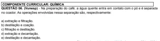 COMPONENTE	AR:
QUESTÃO 06. (Vunesp) - Na preparação do café, a água quente entra em contato com o pó e é separada
no coador. As operações envolvidas nessa separação são , respectivamente:
a) extração e filtração.
b) destilação e coação.
c) filtração e destilação.
d) extração e decantação.
e) destilação e decantação