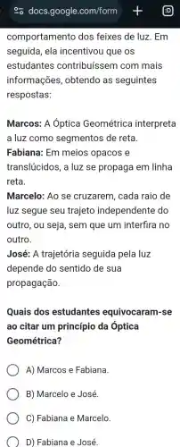 comportamento dos feixes de luz . Em
seguida, ela incentivou que os
estudantes contribuíssem com mais
informações , obtendo as seguintes
respostas:
Marcos: A Óptica Geométrica interpreta
a luz como segmentos de reta.
Fabiana: Em meios opacos e
translúcidos, a luz se propaga em linha
reta.
Marcelo: Ao se cruzarem, cada raio de
luz segue seu trajeto independente do
outro, ou seja , sem que um interfira no
outro.
José: A trajetória seguida pela luz
depende do sentido de sua
propagação.
Quais dos estudantes equivocaram-se
ao citar um princípio da Optica
Geométrica?
A) Marcos e Fabiana.
B) Marcelo e José.
C) Fabiana e Marcelo.
D) Fabiana e José.