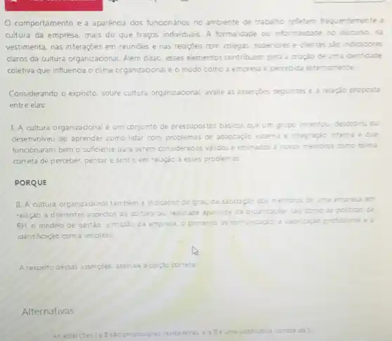 comportamento e a aparência dos funcionários no ambiente de trabalho refletem frequentemente a
cultura da empresa, mais do que traços individuais A formalidade ou informalidade no discurso nà
vestimenta, nas interaçōes em reunióes e nas relações com colegas superiores e clientes sao indicadores
claros da cultura organizacional. Além disso esses elementos contribuem para a criação de uma identidade
coletiva que influencia o clima organizacional e o modo como a empresa e percebida externamente
Considerando o exposto sobre cultura organizacional avalie as asserpoes seguintes e a relação proposta
entre elas:
I. A cultura organizacional é um conjunto de pressupostos básicos que um grupo inventou, descobru ou
desenvolveu ao aprender como lidar com problemas de adaptação externa e inte integraçào interna e que
funcionaram bem o sufficiente para serem considerados validos e ensinados a novos membros como forma
correta de perceber, pensar e sentir, em relação a esses problem as
PORQUE
II. A cultura organizacional também é indicador do grau de satisfação dos membros de uma empresa em
relação a diferentes aspectos da cultura ou realidade aparente da organização, tais como as politicas de
RH, 0 modelo de gestão, a missão da empresa, o processo de com unicação, a valorização profissional e i
identificação com a empresa.
A respeito dessas asserções assinale a opção c correta:
Alternativas
As asserçoes 1 e I são proposiçoes verdadeiras