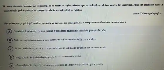 comportamento humano nas organizações se refere as ações atitudes que os individuos adotam dentro das empresas.
. Pode ser entendido como a
maneira pela qual as pessoas se comportam de forma individual ou coletiva.
Fonte: Caderno pedagógico.
Nesse contexto , a principal variavel que afeta as ações e,por con consequência, o comportamento humano nas empresas, é:
A Incentivos s financeiros, ou seja, salário e beneficios fin financeiros recebidos pelo colaborador.
B Valores comportamentais, ou seja mecanismos de controle e fadiga no trabalho.
C Valores individuals, ou seja o julgamento do que as pessoas acreditam ser certo ou errado.
D Integração social = individual ou seja, os relacionan entos sociais.
E Necessidades friologicas, ou sepa necessidades de sobre: encia a como agua e comida